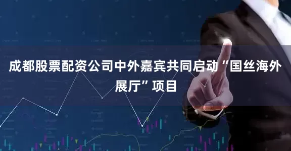 成都股票配资公司中外嘉宾共同启动“国丝海外展厅”项目