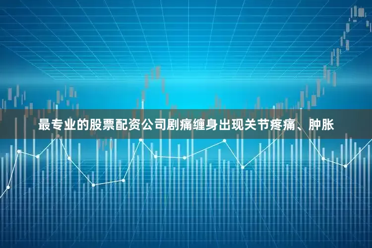 最专业的股票配资公司剧痛缠身出现关节疼痛、肿胀