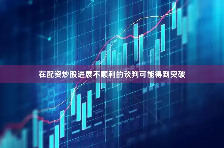 在配资炒股进展不顺利的谈判可能得到突破