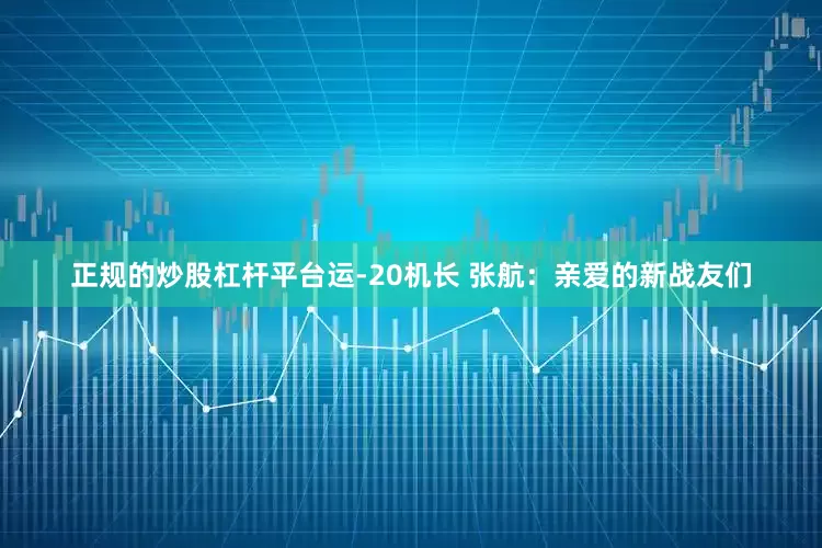 正规的炒股杠杆平台运-20机长 张航：亲爱的新战友们