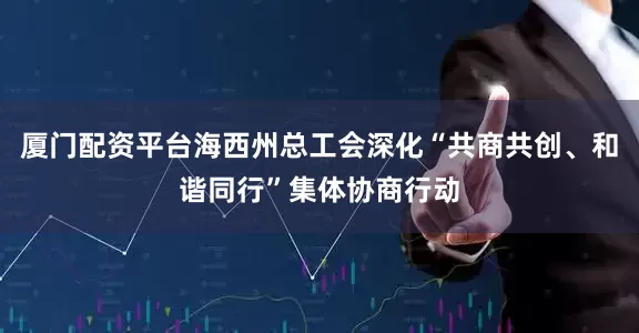 厦门配资平台海西州总工会深化“共商共创、和谐同行”集体协商行动