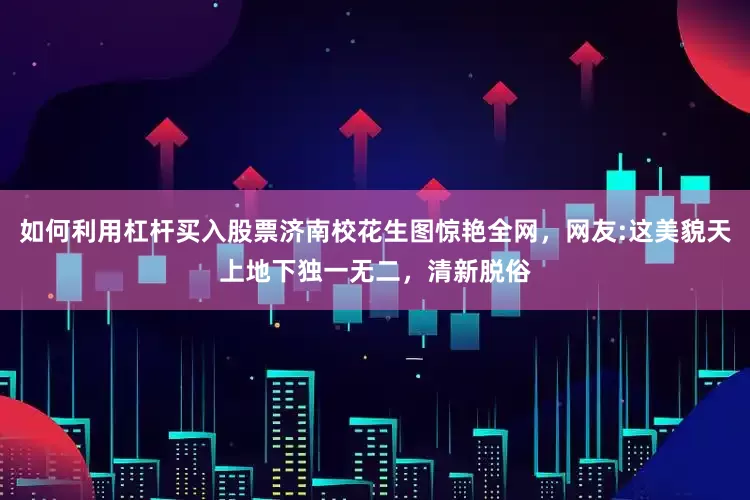 如何利用杠杆买入股票济南校花生图惊艳全网，网友:这美貌天上地下独一无二，清新脱俗